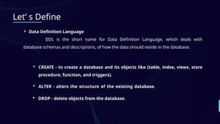 Let’ s Define
 Data Definition Language
DDL is the short name for Data Definition Language, which deals with
database schemas and descriptions, of how the data should reside in the database.
 CREATE - to create a database and its objects like (table, index, views, store
procedure, function, and triggers).
 ALTER - alters the structure of the existing database.
 DROP - delete objects from the database.
 