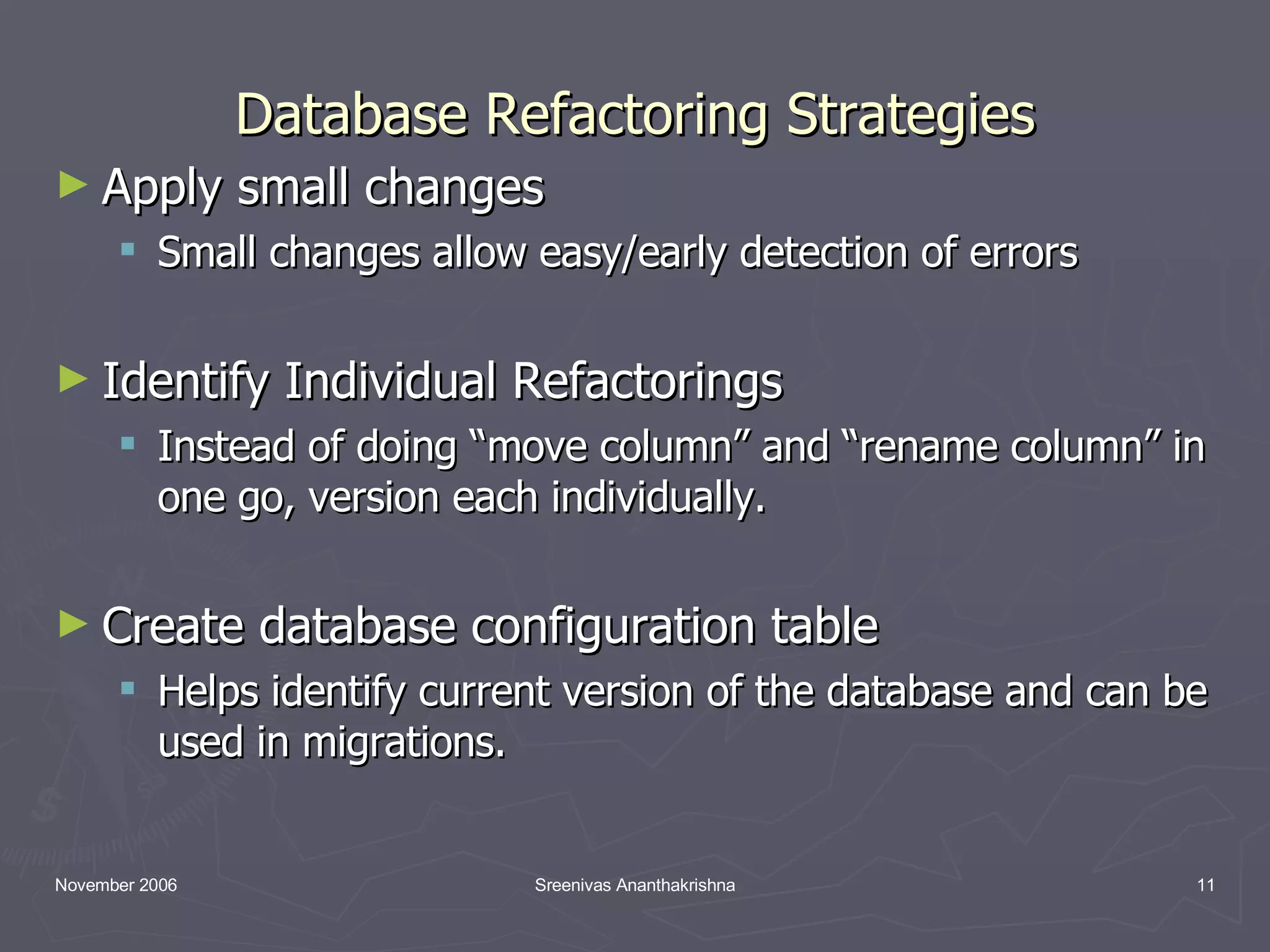 Database Refactoring Strategies Apply small changes Small changes allow easy/early detection of errors Identify Individual Refactorings Instead of doing “move column” and “rename column” in one go, version each individually. Create database configuration table Helps identify current version of the database and can be used in migrations. 