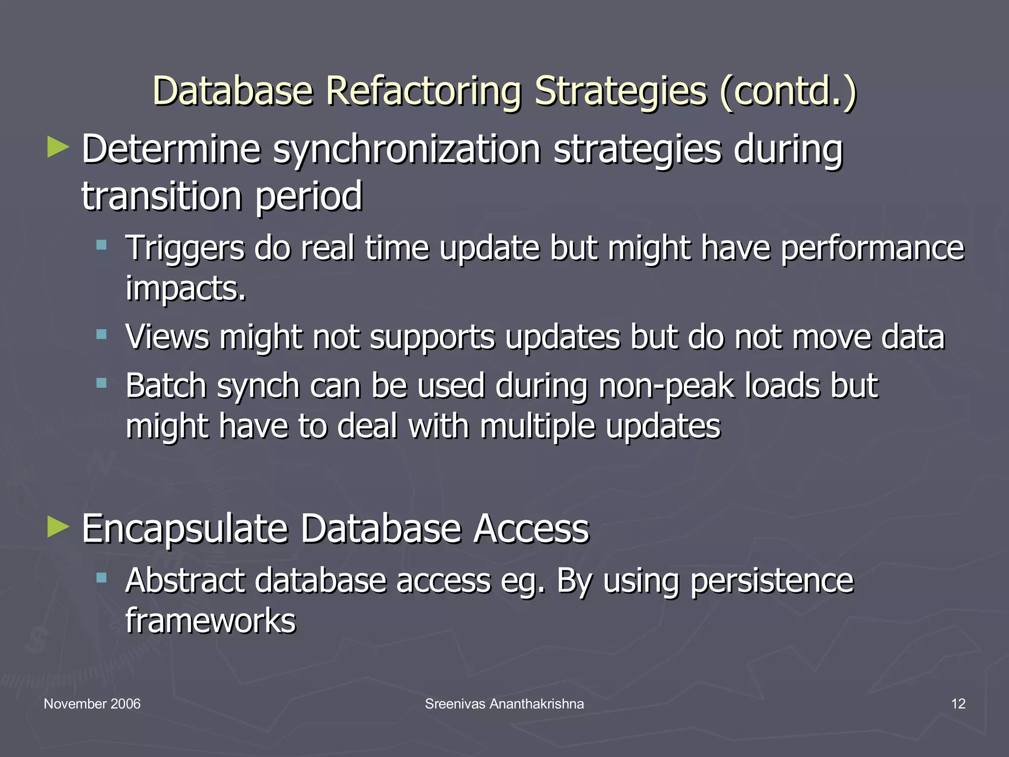 Database Refactoring Strategies (contd.) Determine synchronization strategies during transition period Triggers do real time update but might have performance impacts. Views might not supports updates but do not move data Batch synch can be used during non-peak loads but might have to deal with multiple updates Encapsulate Database Access Abstract database access eg. By using persistence frameworks 