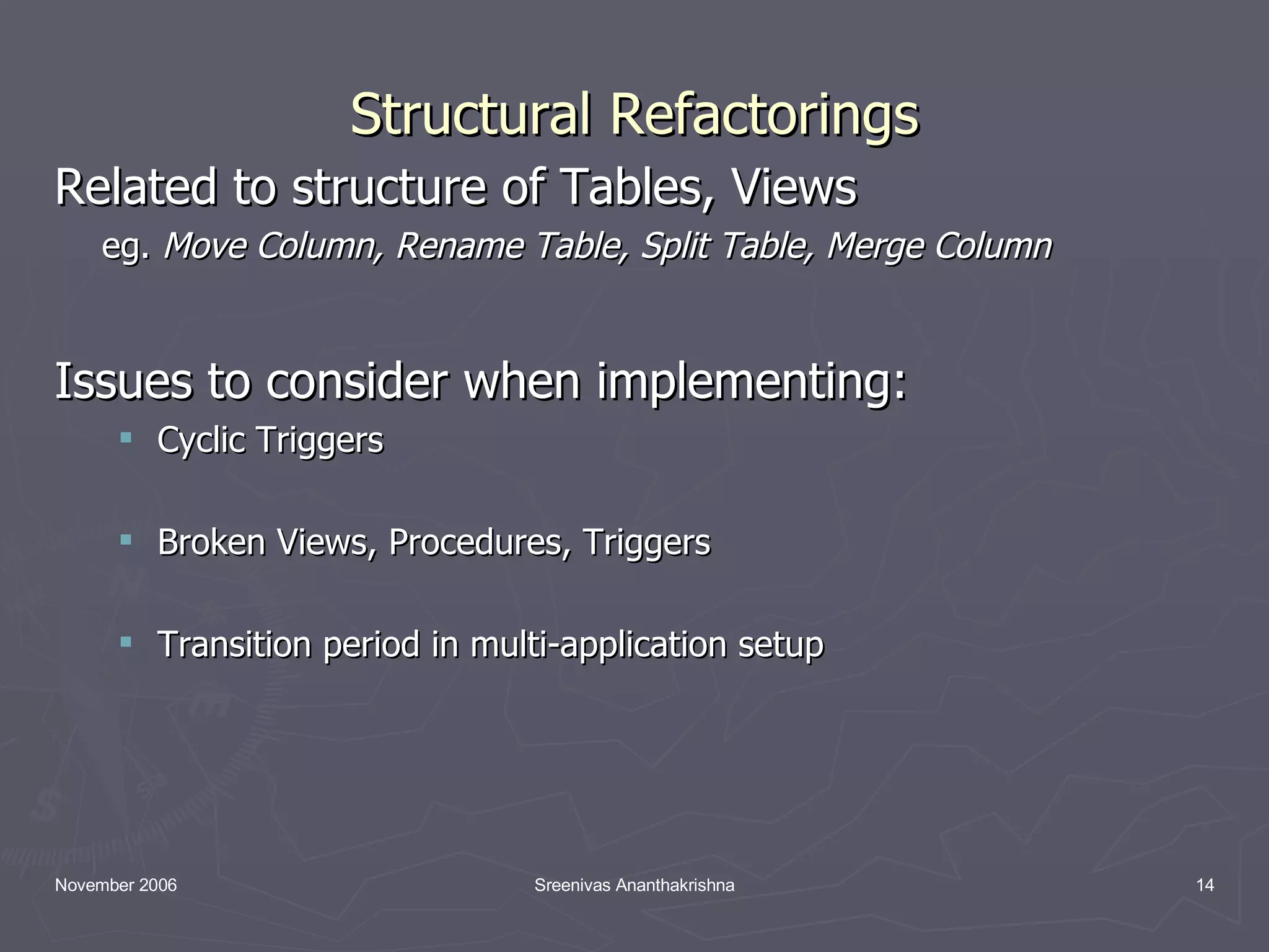 Structural Refactorings Related to structure of Tables, Views eg. Move Column, Rename Table, Split Table, Merge Column Issues to consider when implementing: Cyclic Triggers Broken Views, Procedures, Triggers Transition period in multi-application setup 