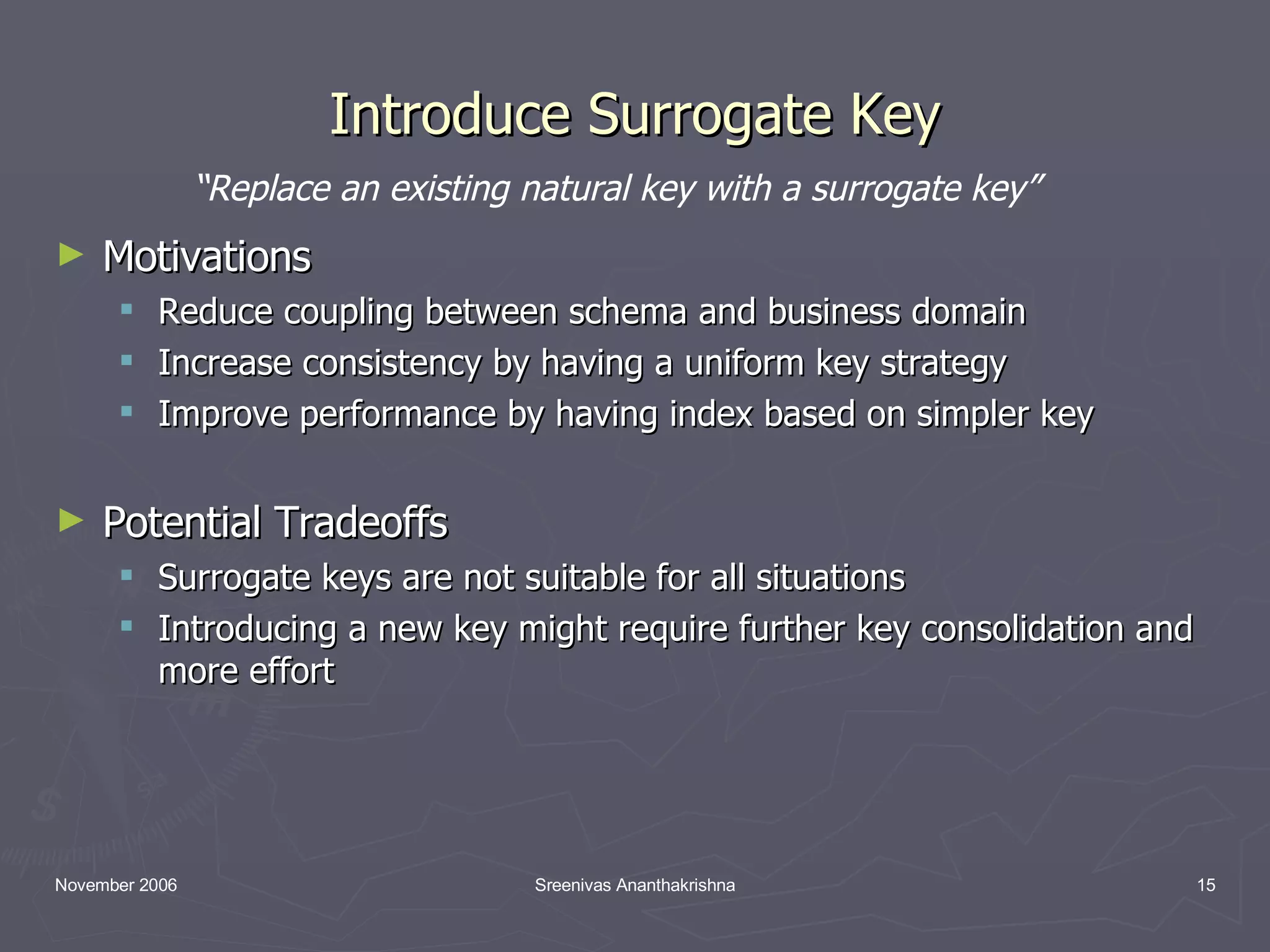 Introduce Surrogate Key Motivations Reduce coupling between schema and business domain Increase consistency by having a uniform key strategy Improve performance by having index based on simpler key Potential Tradeoffs Surrogate keys are not suitable for all situations Introducing a new key might require further key consolidation and more effort “ Replace an existing natural key with a surrogate key” 