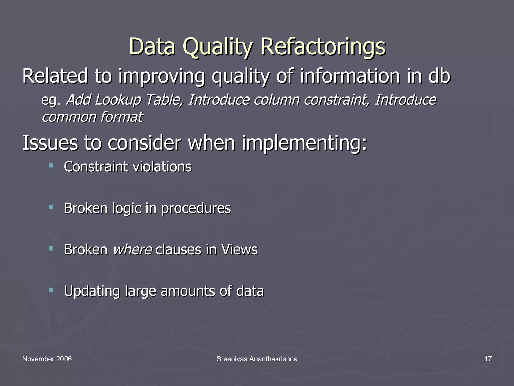 Data Quality Refactorings Related to improving quality of information in db eg. Add Lookup Table, Introduce column constraint, Introduce common format Issues to consider when implementing: Constraint violations Broken logic in procedures Broken where clauses in Views Updating large amounts of data 