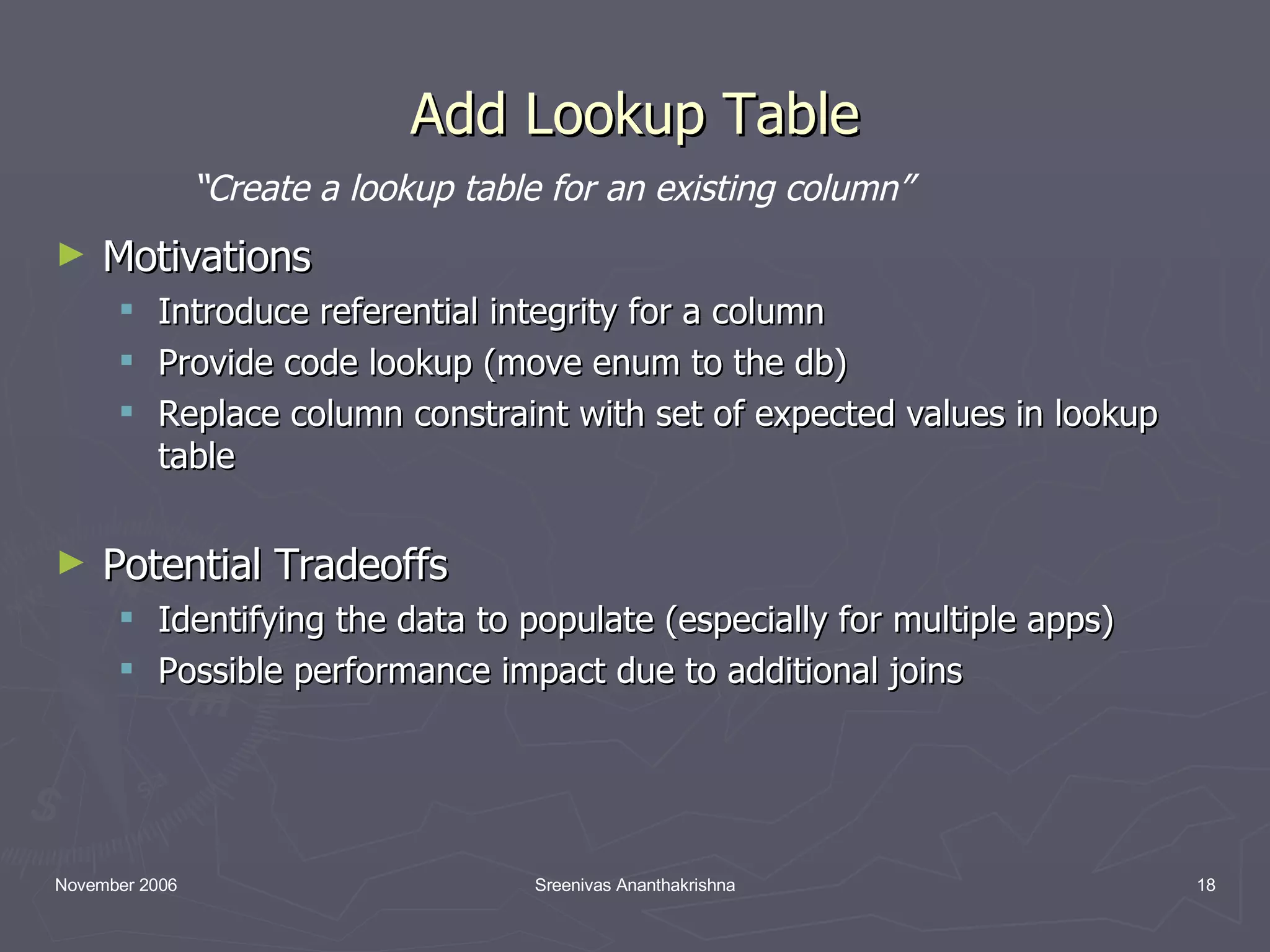 Add Lookup Table Motivations Introduce referential integrity for a column Provide code lookup (move enum to the db) Replace column constraint with set of expected values in lookup table Potential Tradeoffs Identifying the data to populate (especially for multiple apps) Possible performance impact due to additional joins “ Create a lookup table for an existing column” 