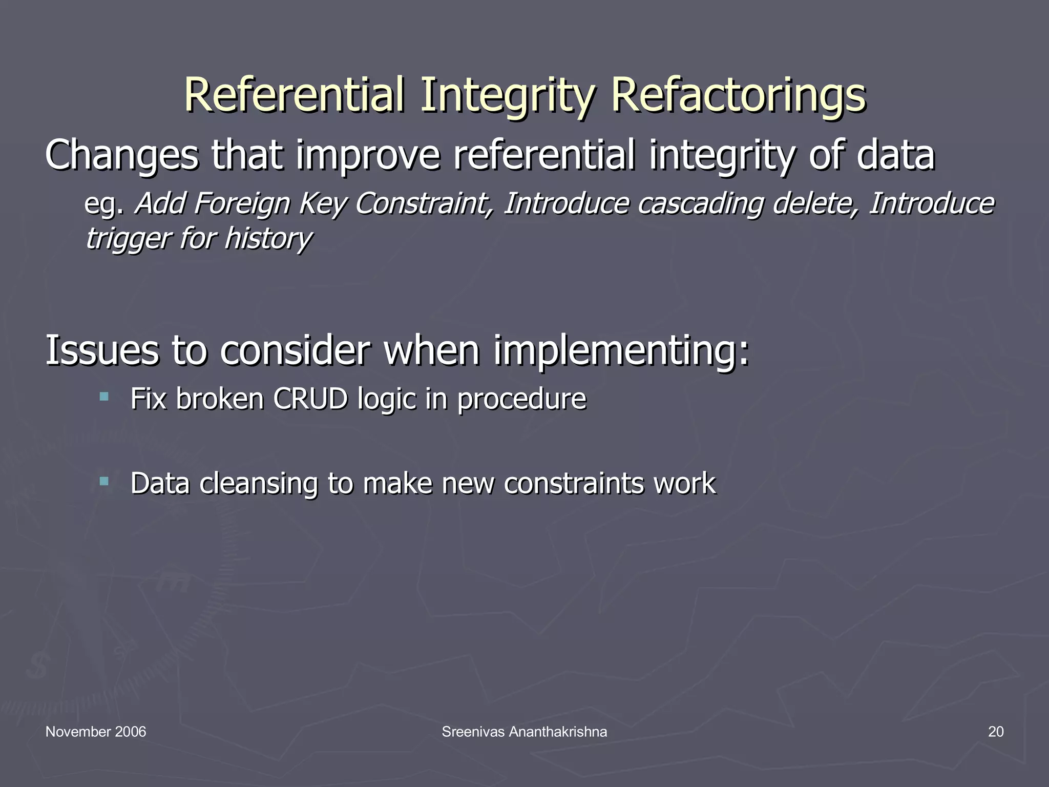 Referential Integrity Refactorings Changes that improve referential integrity of data eg. Add Foreign Key Constraint, Introduce cascading delete, Introduce trigger for history Issues to consider when implementing: Fix broken CRUD logic in procedure Data cleansing to make new constraints work 