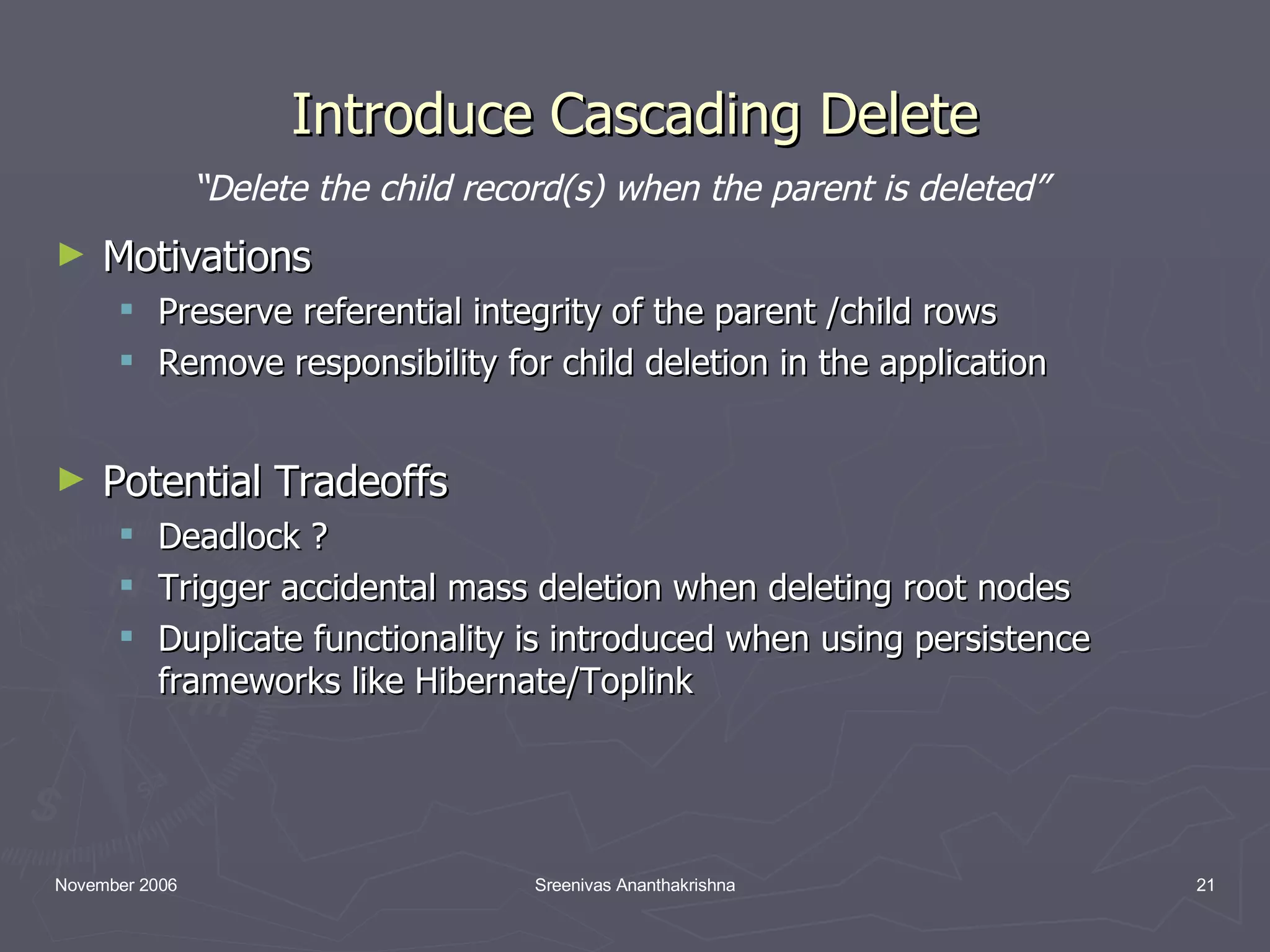 Introduce Cascading Delete Motivations Preserve referential integrity of the parent /child rows Remove responsibility for child deletion in the application Potential Tradeoffs Deadlock ? Trigger accidental mass deletion when deleting root nodes Duplicate functionality is introduced when using persistence frameworks like Hibernate/Toplink “ Delete the child record(s) when the parent is deleted” 