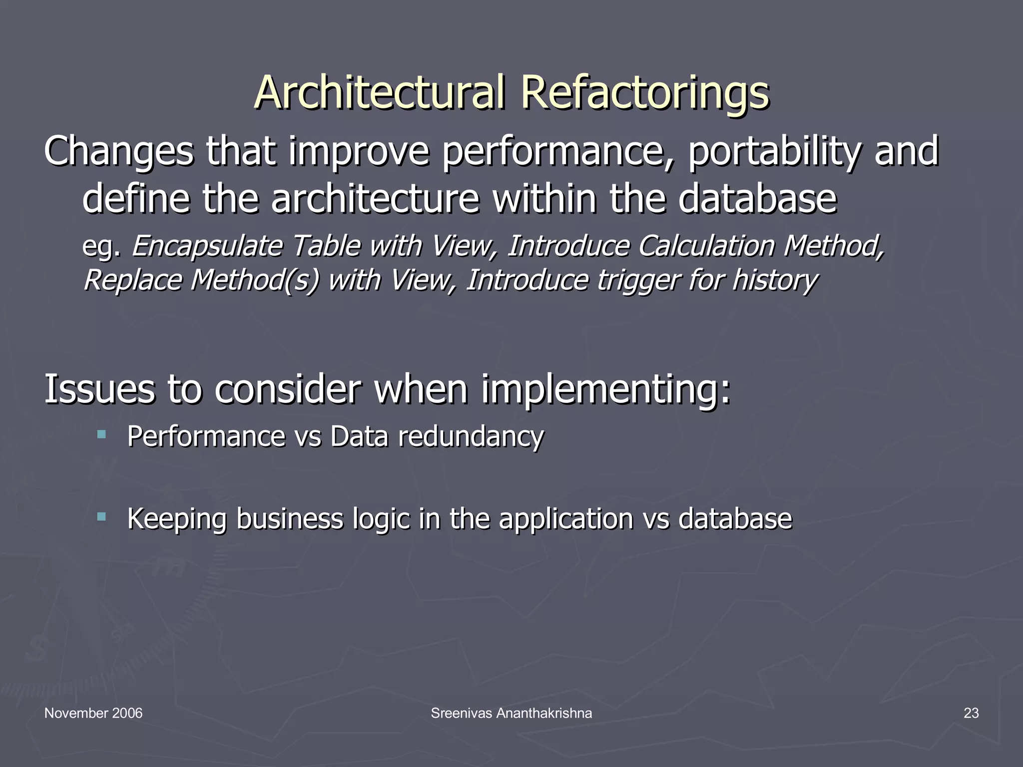 Architectural Refactorings Changes that improve performance, portability and define the architecture within the database eg. Encapsulate Table with View, Introduce Calculation Method, Replace Method(s) with View, Introduce trigger for history Issues to consider when implementing: Performance vs Data redundancy Keeping business logic in the application vs database 