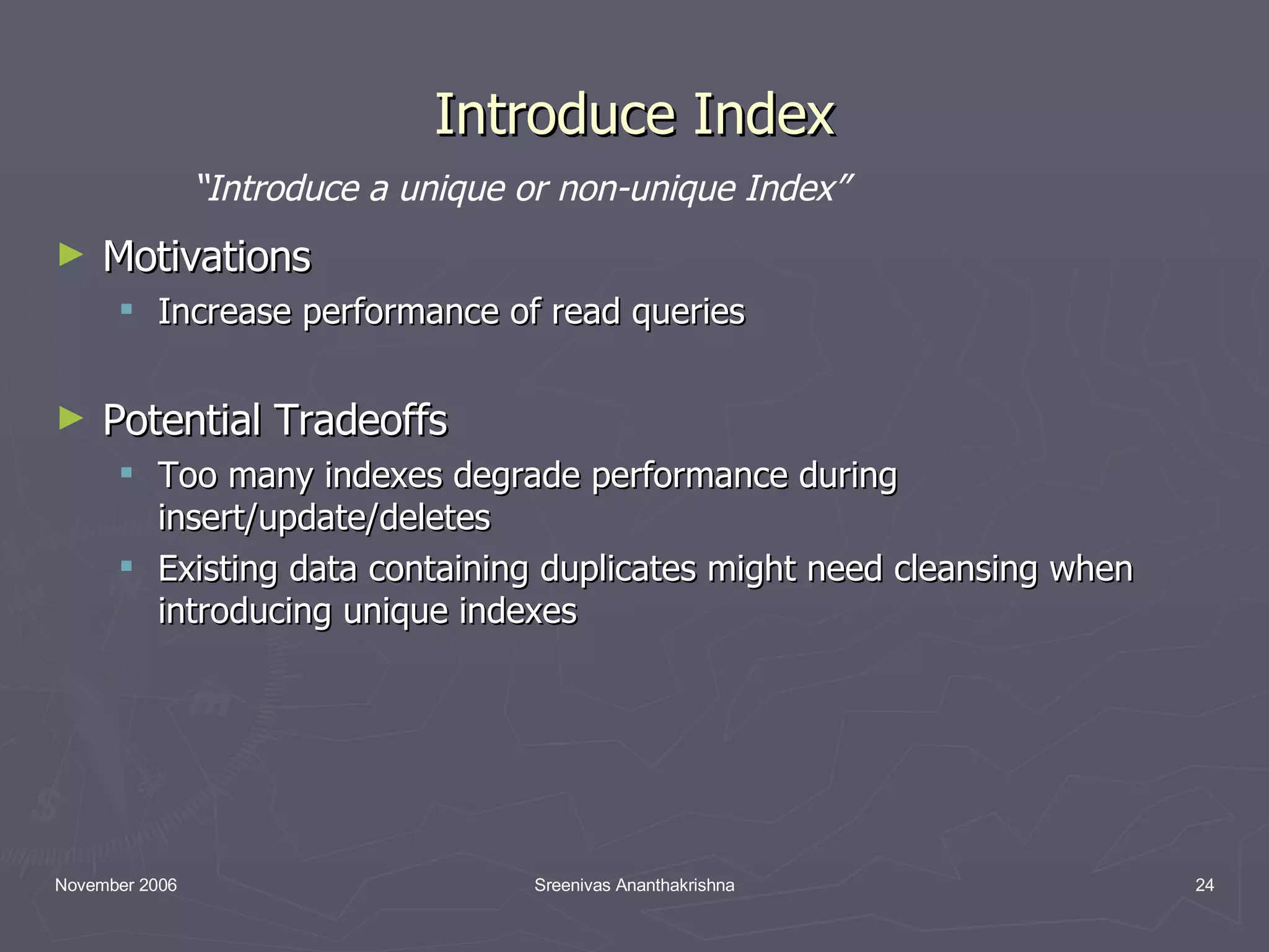 Introduce Index Motivations Increase performance of read queries Potential Tradeoffs Too many indexes degrade performance during insert/update/deletes Existing data containing duplicates might need cleansing when introducing unique indexes “ Introduce a unique or non-unique Index” 