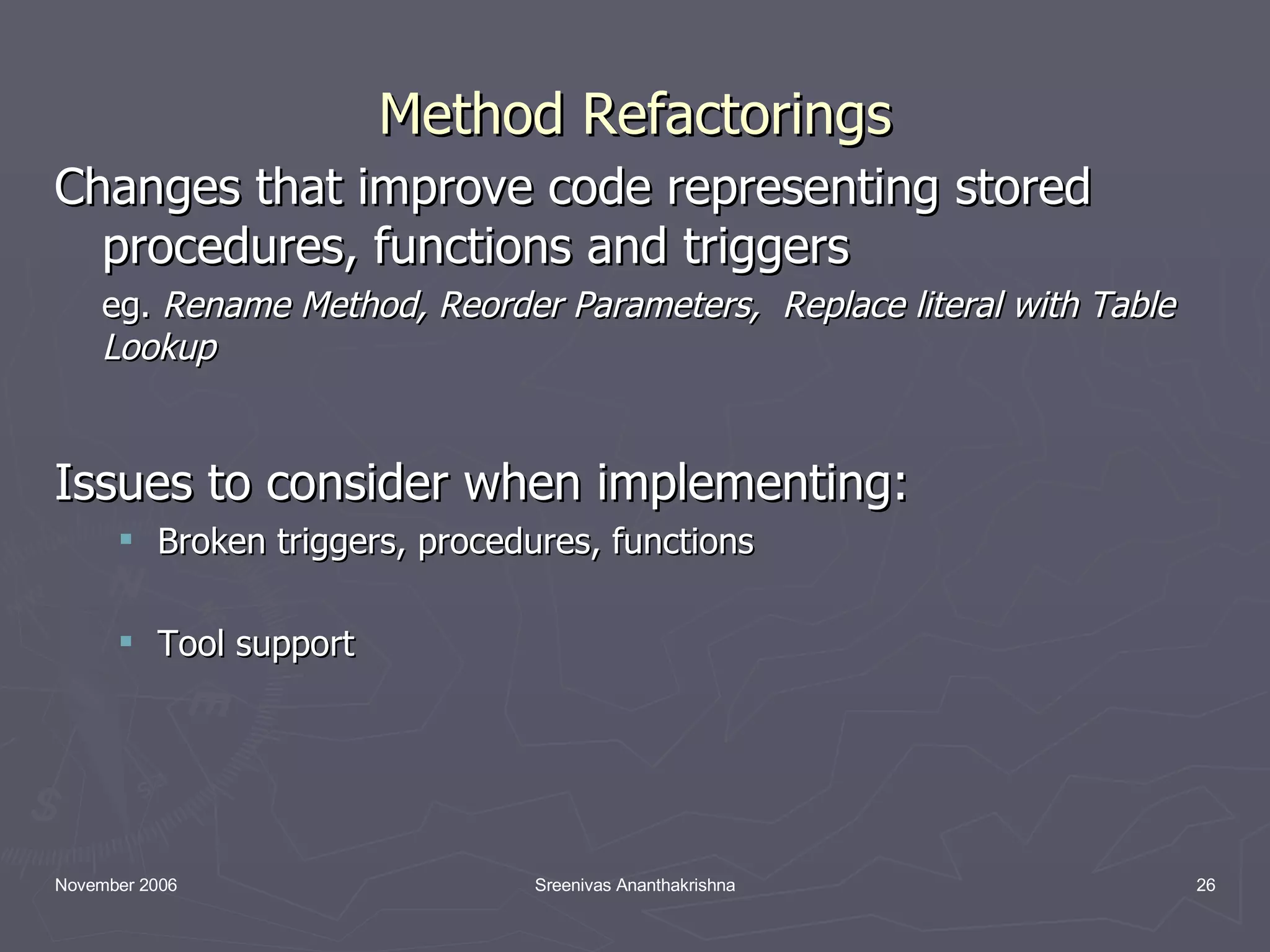 Method Refactorings Changes that improve code representing stored procedures, functions and triggers eg. Rename Method, Reorder Parameters, Replace literal with Table Lookup Issues to consider when implementing: Broken triggers, procedures, functions Tool support 