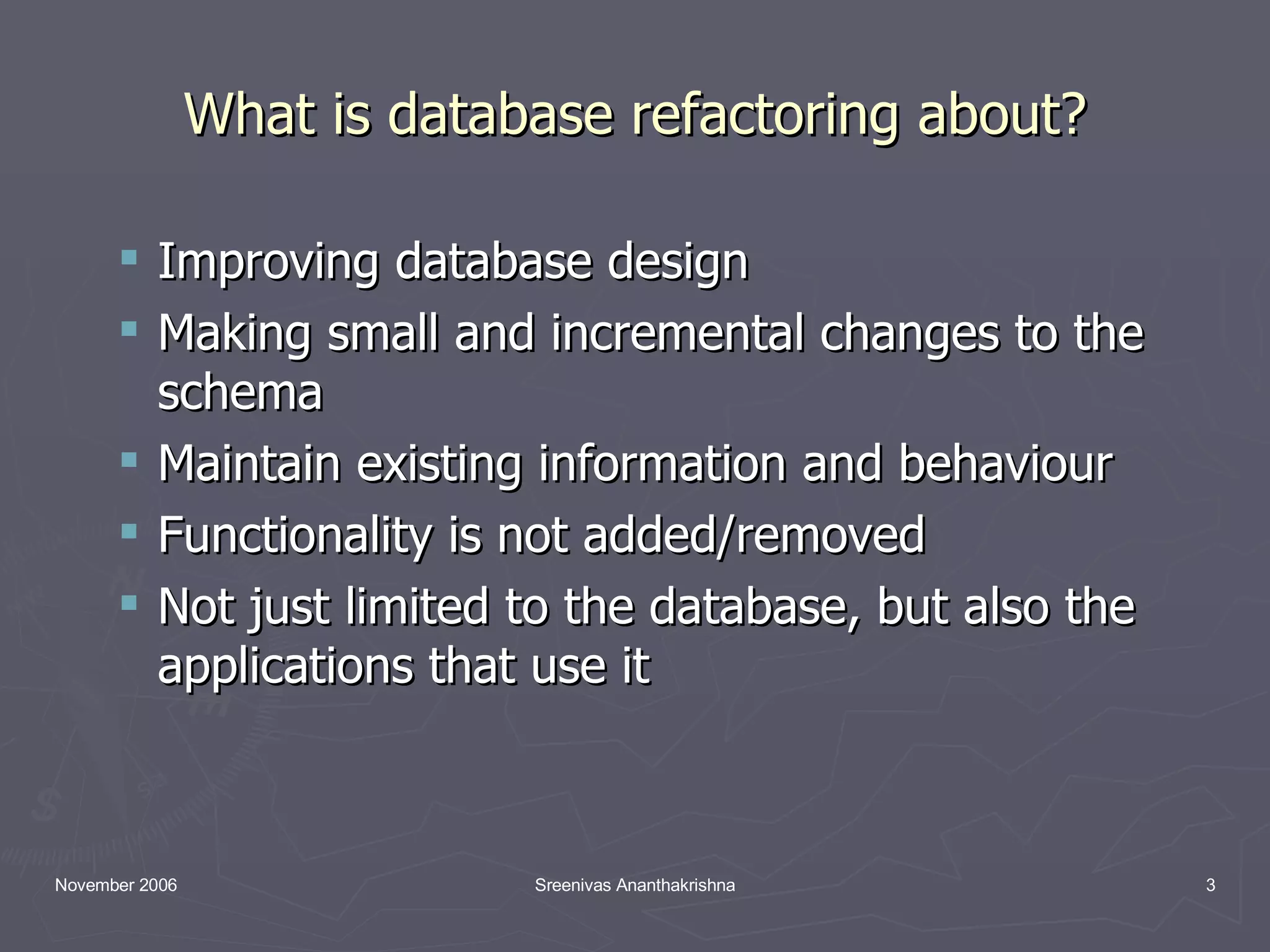 What is database refactoring about? Improving database design Making small and incremental changes to the schema Maintain existing information and behaviour Functionality is not added/removed Not just limited to the database, but also the applications that use it 