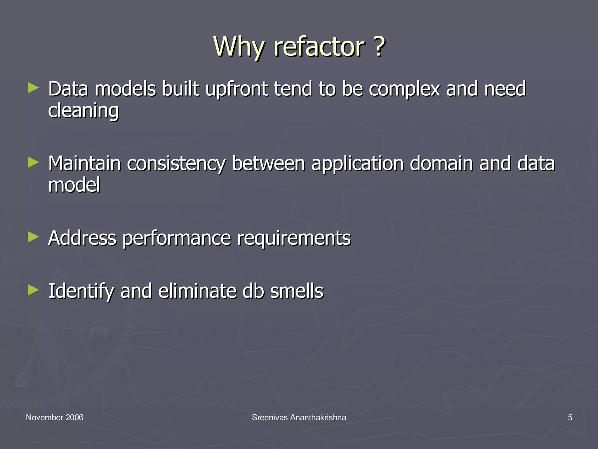 Why refactor ? Data models built upfront tend to be complex and need cleaning Maintain consistency between application domain and data model Address performance requirements Identify and eliminate db smells 