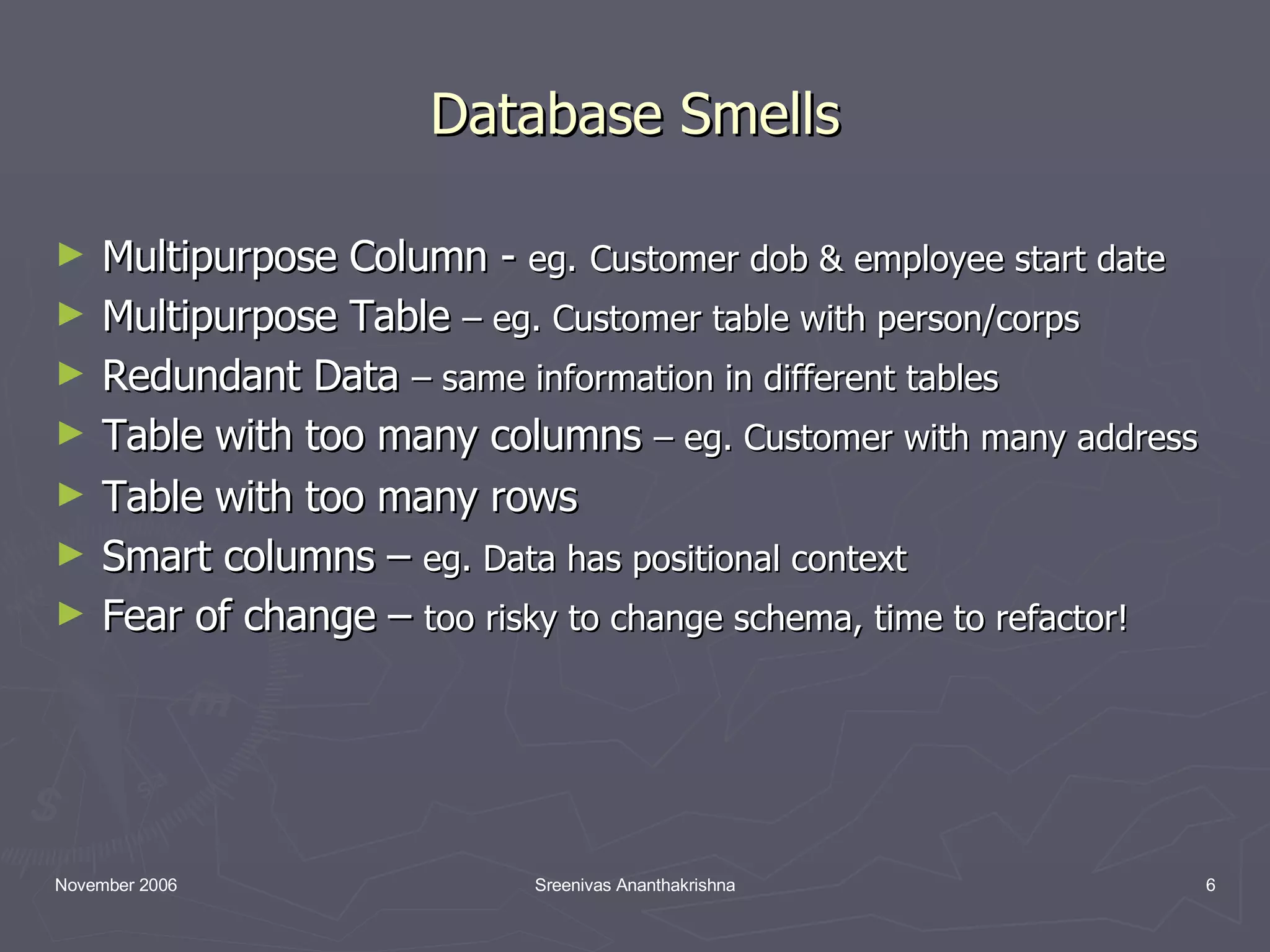 Database Smells Multipurpose Column - eg. Customer dob & employee start date Multipurpose Table – eg. Customer table with person/corps Redundant Data – same information in different tables Table with too many columns – eg. Customer with many address Table with too many rows Smart columns – eg. Data has positional context Fear of change – too risky to change schema, time to refactor! 