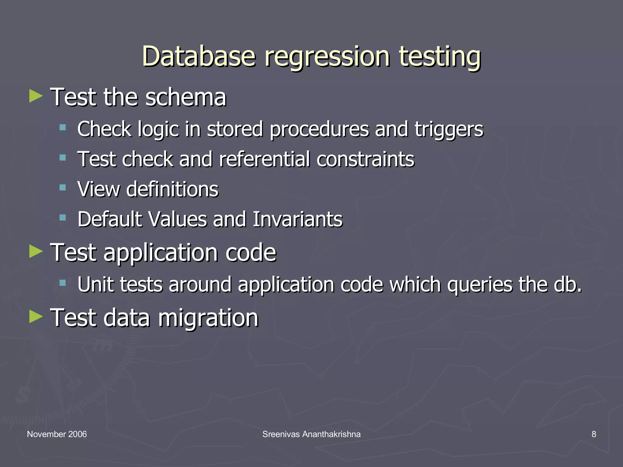 Database regression testing Test the schema Check logic in stored procedures and triggers Test check and referential constraints View definitions Default Values and Invariants Test application code Unit tests around application code which queries the db. Test data migration 