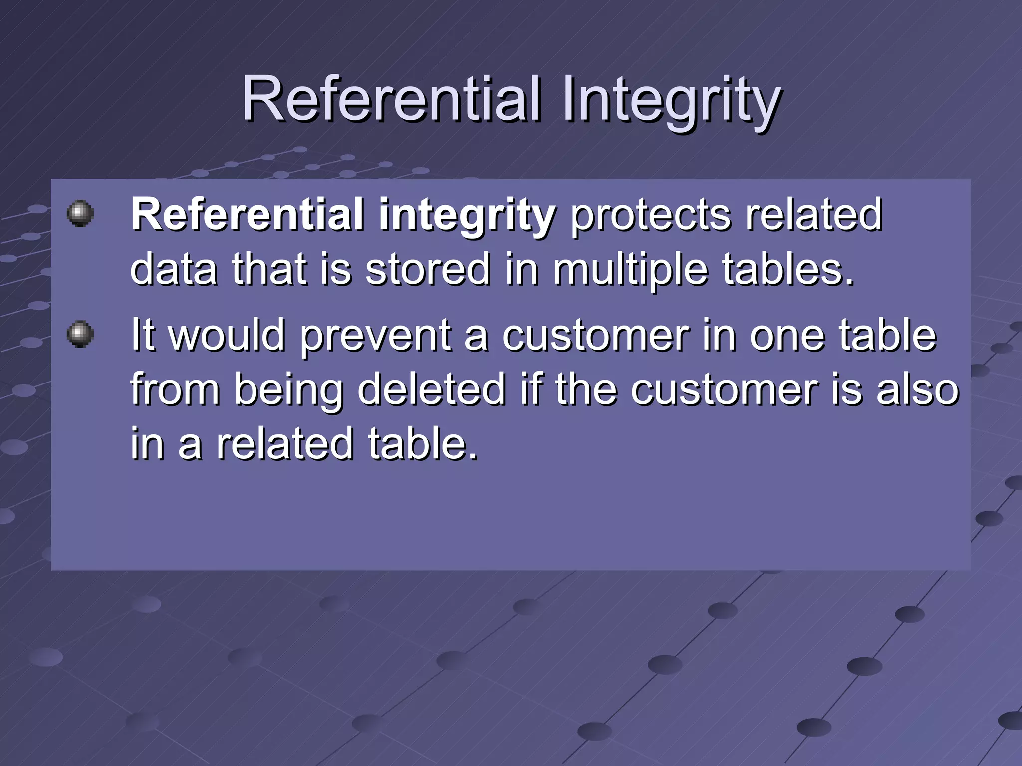 Referential Integrity Referential integrity  protects related data that is stored in multiple tables.  It would prevent a customer in one table from being deleted if the customer is also in a related table. 