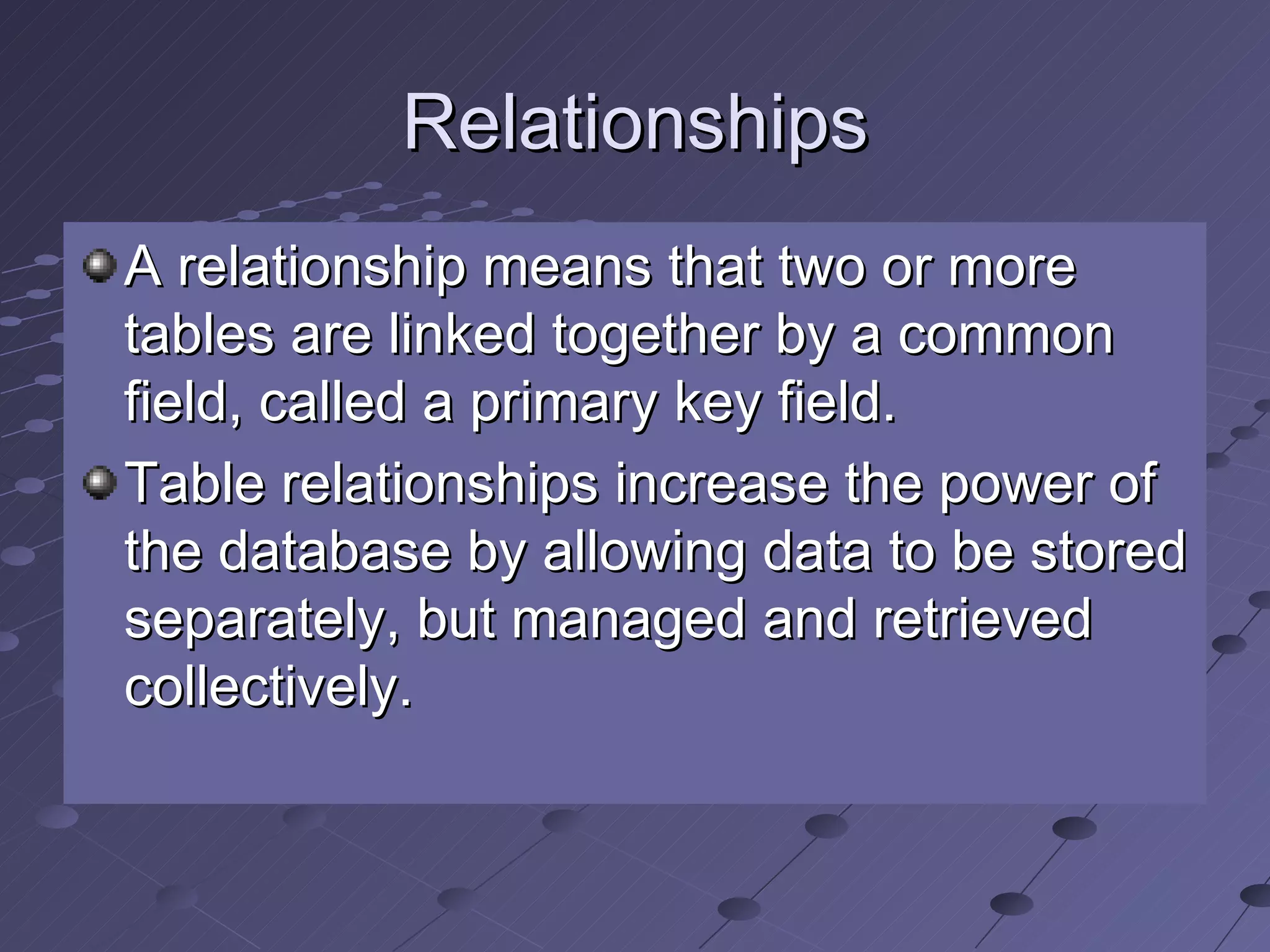 Relationships A relationship means that two or more tables are linked together by a common field, called a primary key field. Table relationships increase the power of the database by allowing data to be stored separately, but managed and retrieved collectively. 