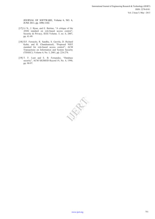 JOURNAL OF SOFTWARE, Volume 6, NO. 6,
JUNE 2011, pp. 1096-1102.
[17] Li N., J. Byun, and E. Bertino, “A critique of the
ANSI standard on role-based access control”,
Security & Privacy, IEEE Volume. 5, no. 6, 2007,
pp. 41-49.
[18] D.F. Ferraiolo, R. Sandhu, S. Gavrila, D. Richard
Kuhn, and R. Chandramouli, “Proposed NIST
standard for role-based access control”, ACM
Transactions on Information and System Security
(TISSEC), Volume 4, No. 3, 2001, pp. 224-274.
[19] T. F. Lunt and E. B. Fernandez, “Database
security”, ACM SIGMOD Record 19, No. 4, 1990,
pp. 90-97.
751
International Journal of Engineering Research & Technology (IJERT)
Vol. 2 Issue 5, May - 2013
ISSN: 2278-0181
www.ijert.org
I
J
E
R
T
I
J
E
R
T
 