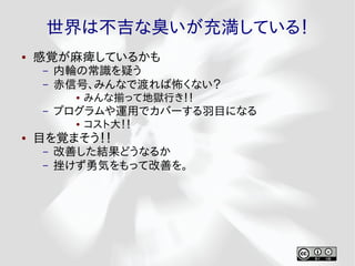 世界は不吉な臭いが充満している！
●   感覚が麻痺しているかも
     –   内輪の常識を疑う
     –   赤信号、みんなで渡れば怖くない？
           ●   みんな揃って地獄行き！！
     –   プログラムや運用でカバーする羽目になる
           ●   コスト大！！
●   目を覚まそう！！
     –   改善した結果どうなるか
     –   挫けず勇気をもって改善を。
 
