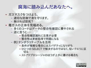 腐海に踏み込んだあなたへ。
●   ガスマスクをつけよう。
    –   適切な防御で身を守ります。
    –   無ければ即死？
●   毒ガスの正体を見極める。
    –   多くのコードはデータの整合性確認に費やされる
    –   逆に言うと・・・
          ●   整合性確認漏れに注意が必要
          ●   整合性は更新処理で問題になる
    –   例）テンポラリテーブルを活用
          ●   条件が複雑な場合にはスパゲティになりがち
          ●   ひとつの SELECT で解決するのではなく、短いクエリに区
               切る
          ●   ストアドプロシージャのほうが上手に書ける場合も
 