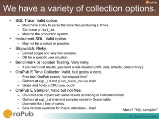 We have a variety of collection options.
 •    SQL Trace. Valid option.
       –  Must have ability to parse the trace files producing E times.
       –  Can trace on sql_id.
       –  Must be the production system.
 •    Instrument SQL. Valid option.
       –  May not be practical or possible.
 •    Stopwatch. Risky.
       –  Limited scope and very few samples.
       –  OK for a specific user situation.
 •    Benchmark or Isolated Testing. Very risky.
       –  If you want real results, you need a real situation (HW, data, arrivals, concurrency).
 •    OraPub E Time Collector. Valid, but grabs a core.
       –  Free tool. OraPub search: “sql elapsed time”
       –  Gathers at sql_id and plan_hash_value level.
       –  Grabs and holds a CPU core, ouch!
 •    OraPub E Sampler. Valid but not free.
       –    Un-noticeable impact with same results as tracing or instrumentation!
       –    Gathers at sql_id level and samples stored in Oracle table.
       –    Licensed like a box of candy.
       –    Beta version available for Insync attendees....free!
                                                                                 More?	
  “SQL	
  sampler”	
  
                                                                                      SQL	
  Elapsed	
  Time	
  Analysis	
  
 