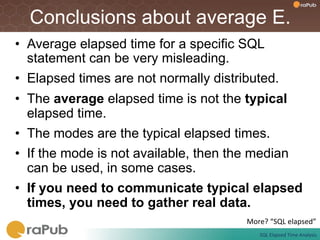 Conclusions about average E.
•  Average elapsed time for a specific SQL
   statement can be very misleading.
•  Elapsed times are not normally distributed.
•  The average elapsed time is not the typical
   elapsed time.
•  The modes are the typical elapsed times.
•  If the mode is not available, then the median
   can be used, in some cases.
•  If you need to communicate typical elapsed
   times, you need to gather real data.
                                        More?	
  “SQL	
  elapsed”	
  
                                             SQL	
  Elapsed	
  Time	
  Analysis	
  
 