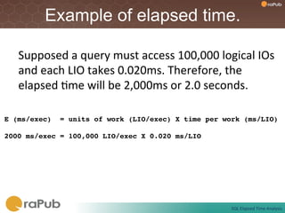 Example of elapsed time.

   Supposed	
  a	
  query	
  must	
  access	
  100,000	
  logical	
  IOs	
  
   and	
  each	
  LIO	
  takes	
  0.020ms.	
  Therefore,	
  the	
  
   elapsed	
  Fme	
  will	
  be	
  2,000ms	
  or	
  2.0	
  seconds.	
  

E (ms/exec) = units of work (LIO/exec) X time per work (ms/LIO)!
!
2000 ms/exec = 100,000 LIO/exec X 0.020 ms/LIO !




                                                               SQL	
  Elapsed	
  Time	
  Analysis	
  
 