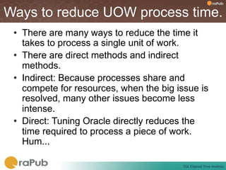 Ways to reduce UOW process time.
 •  There are many ways to reduce the time it
    takes to process a single unit of work.
 •  There are direct methods and indirect
    methods.
 •  Indirect: Because processes share and
    compete for resources, when the big issue is
    resolved, many other issues become less
    intense.
 •  Direct: Tuning Oracle directly reduces the
    time required to process a piece of work.
    Hum...

                                          SQL	
  Elapsed	
  Time	
  Analysis	
  
 