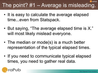 The point? #1 – Average is misleading.
•  It is easy to calculate the average elapsed
   time...even from Statspack.
•  But saying, “The average elapsed time is X.”
   will most likely mislead everyone.

•  The median or mode(s) is a much better
   representation of the typical elapsed times.
•  If you need to communicate typical elapsed
   times, you need to gather real data.

                                         SQL	
  Elapsed	
  Time	
  Analysis	
  
 