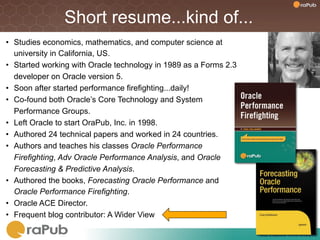 Short resume...kind of...
•  Studies economics, mathematics, and computer science at
   university in California, US.
•  Started working with Oracle technology in 1989 as a Forms 2.3
   developer on Oracle version 5.
•  Soon after started performance firefighting...daily!
•  Co-found both Oracle’s Core Technology and System
   Performance Groups.
•  Left Oracle to start OraPub, Inc. in 1998.
•  Authored 24 technical papers and worked in 24 countries.
•  Authors and teaches his classes Oracle Performance
   Firefighting, Adv Oracle Performance Analysis, and Oracle
   Forecasting & Predictive Analysis.
•  Authored the books, Forecasting Oracle Performance and
   Oracle Performance Firefighting.
•  Oracle ACE Director.
•  Frequent blog contributor: A Wider View

                                                                   SQL	
  Elapsed	
  Time	
  Analysis	
  
 