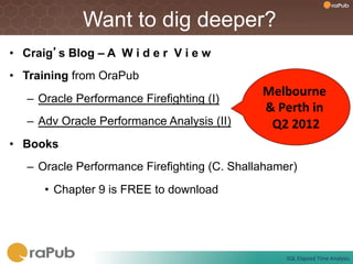 Want to dig deeper?
•  Craig’s Blog – A W i d e r V i e w
•  Training from OraPub
                                               Melbourne	
  
   –  Oracle Performance Firefighting (I)
                                               &	
  Perth	
  in	
  
   –  Adv Oracle Performance Analysis (II)      Q2	
  2012    	
  
•  Books
   –  Oracle Performance Firefighting (C. Shallahamer)
      •  Chapter 9 is FREE to download




                                                      SQL	
  Elapsed	
  Time	
  Analysis	
  
 