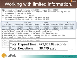 Working with limited information.
SQL ordered by Elapsed DB/Inst: LOOK/LOOK   Snaps: 80298-80310!
-> Resources reported for PL/SQL code includes the resources used by all SQL!
   statements called by the code.!
-> Total DB CPU (s):          22,800!
-> Captured SQL accounts for 109.8% of Total DB CPU!
-> SQL reported below exceeded 1.0% of Total DB CPU!
!
    CPU                  CPU per             Elapsd                     Old!
  Time (s)   Executions Exec (s) %Total     Time (s) Physical Reads Hash Value!
---------- ------------ ---------- ------ ---------- --------------- ----------!
    474.59       38,479       0.01    19.9 479909.89     923,822,548 4166296332!
BEGIN pkg_com_unite.st_execute_commune( i_daemon_id => :daemon_id, !
i_reload_subult_true_false => :reload_subult_true_false, !
i_dump_caches => :dump_caches, i_add_seq2_id => :add_seq2_id, !
i_dump_seq2_id => :dump_seq2_id, i_remove_seq2_id => :remove_seq2_id, !
i_multi_seq2_chg_true_false => :multi_seq2!




        Total	
  Elapsed	
  Time	
  :	
  479,909.89	
  seconds	
  
        Total	
  ExecuFons	
  	
  	
  	
  	
  	
  :	
  38,479	
  exec	
  

                                                                   SQL	
  Elapsed	
  Time	
  Analysis	
  
 