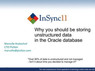 Why you should be storing
                                   unstructured data
                                   in the Oracle database
Marcelle	
  Speaker	
  Name	
  
            Kratochvil	
  
CTO	
  Pic/on	
  
            Speaker	
  Organisa/on	
  
marcelle@pic/on.com	
  
            Speaker	
  Date	
  
	
  

                            "Over 80% of data is unstructured and not managed
                            - Isn't it about time you decided to manage it?"


                                         The most comprehensive Oracle applications & technology content under one roof
 