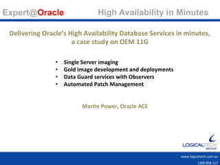 Expert@Oracle                                High Availability in Minutes 	
   	
  	
  
                                                                   www.logicaltech.com.au	
  
                                                                                                                      	
  
                                                                                                    1300	
  858	
  117	
  

 Delivering	
  Oracle’s	
  High	
  Availability	
  Database	
  Services	
  in	
  minutes,	
  	
  
                            a	
  case	
  study	
  on	
  OEM	
  11G	
  
                                              	
  
                      •      Single	
  Server	
  imaging	
  
                      •      Gold	
  Image	
  development	
  and	
  deployments	
  
                      •      Data	
  Guard	
  services	
  with	
  Observers	
  
                      •      Automated	
  Patch	
  Management	
  
                      	
  
                                                  	
  
                                     MarCn	
  Power,	
  Oracle	
  ACE	
  
                      	
  




                                                                                      www.logicaltech.com.au	
  	
  	
  
                                                                                                    1300	
  858	
  117	
  
 