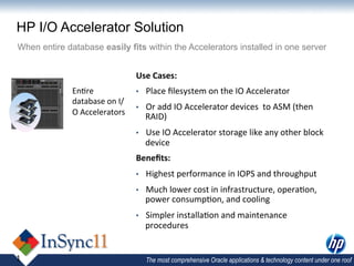HP I/O Accelerator Solution
When entire database easily fits within the Accelerators installed in one server


                                      Use	
  Cases:	
  
              En,re	
                 •    Place	
  ﬁlesystem	
  on	
  the	
  IO	
  Accelerator	
  
              database	
  on	
  I/
                                      •    Or	
  add	
  IO	
  Accelerator	
  devices	
  	
  to	
  ASM	
  (then	
  
              O	
  Accelerators	
  
                                           RAID)	
  
                                      •    Use	
  IO	
  Accelerator	
  storage	
  like	
  any	
  other	
  block	
  
                                           device	
  
                                      Beneﬁts:	
  
                                      •    Highest	
  performance	
  in	
  IOPS	
  and	
  throughput	
  
                                      •    Much	
  lower	
  cost	
  in	
  infrastructure,	
  opera,on,	
  
                                           power	
  consump,on,	
  and	
  cooling	
  
                                      •    Simpler	
  installa,on	
  and	
  maintenance	
  
                                           procedures	
  


1                                          The most comprehensive Oracle applications & technology content under one roof
 