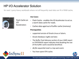 HP I/O Accelerator Solution
for read / query-heavy workloads where not all frequently read data can fit in RAM cache.


                                          Use	
  Cases:	
  
               Flash	
  Cache	
  on	
     •    Flash	
  Cache	
  -­‐	
  enables	
  the	
  IO	
  Accelerator	
  to	
  act	
  as	
  
               I/O	
                           a	
  warm	
  data	
  cache	
  for	
  reads.	
  
               Accelerators	
  
                                          •    Caches	
  data	
  aged	
  out	
  of	
  buﬀer	
  cache	
  (memory)	
  
                                          Prerequisites	
  
                                          •    supported	
  version	
  of	
  Oracle	
  Linux	
  or	
  Solaris.	
  
                                          •    Oracle	
  Database	
  11gR2	
  and	
  later.	
  
                                          •    The	
  Buﬀer	
  Pool	
  Advisory	
  sec,on	
  of	
  your	
  AWR	
  report	
  
                                               or	
  STATSPACK	
  report	
  indicates	
  that	
  doubling	
  the	
  size	
  
                                               of	
  the	
  buﬀer	
  cache	
  would	
  be	
  beneﬁcial.	
  
                                          •    db	
  ﬁle	
  sequenHal	
  read	
  is	
  a	
  top	
  wait	
  event.	
  
                                          •    You	
  have	
  spare	
  CPU	
  cycles	
  


1                                              The most comprehensive Oracle applications & technology content under one roof
 