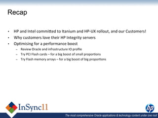 Recap

•  HP	
  and	
  Intel	
  commiDed	
  to	
  Itanium	
  and	
  HP-­‐UX	
  rollout,	
  and	
  our	
  Customers!	
  
•  Why	
  customers	
  love	
  their	
  HP	
  Integrity	
  servers	
  
•  Op,mising	
  for	
  a	
  performance	
  boost	
  
      –    Review	
  Oracle	
  and	
  infrastructure	
  IO	
  proﬁle	
  
      –    Try	
  PCI	
  Flash	
  cards	
  –	
  for	
  a	
  big	
  boost	
  of	
  small	
  propor,ons	
  
      –    Try	
  Flash	
  memory	
  arrays	
  –	
  for	
  a	
  big	
  boost	
  of	
  big	
  propor,ons	
  




                                                            The most comprehensive Oracle applications & technology content under one roof
 