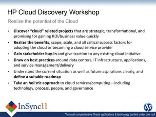HP Cloud Discovery Workshop
Realise the potential of the Cloud
•    Discover	
  “cloud”	
  related	
  projects	
  that	
  are	
  strategic,	
  transforma,onal,	
  and	
  
     promising	
  for	
  gaining	
  ROI/business	
  value	
  quickly	
  	
  
•    Realize	
  the	
  beneﬁts,	
  scope,	
  scale,	
  and	
  all	
  cri,cal	
  success	
  factors	
  for	
  
     adop,ng	
  the	
  cloud	
  or	
  becoming	
  a	
  cloud	
  service	
  provider	
  
•    Gain	
  stakeholder	
  buy-­‐in	
  and	
  give	
  trac,on	
  to	
  any	
  exis,ng	
  cloud	
  ini,a,ve	
  
•    Draw	
  on	
  best	
  prac)ces	
  around	
  data	
  centers,	
  IT	
  infrastructure,	
  applica,ons,	
  
     and	
  service	
  management/delivery	
  
•    Understand	
  the	
  current	
  situa,on	
  as	
  well	
  as	
  future	
  aspira,ons	
  clearly,	
  and	
  
     deﬁne	
  a	
  suitable	
  roadmap	
  
•    Take	
  an	
  holis)c	
  approach	
  to	
  cloud	
  services/compu,ng—including	
  
     technology,	
  process,	
  people,	
  and	
  governance	
  




                                             The most comprehensive Oracle applications & technology content under one roof
 
