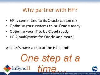 Why	
  partner	
  with	
  HP?	
  
•    HP	
  is	
  commiDed	
  to	
  its	
  Oracle	
  customers	
  
•    Op,mise	
  your	
  systems	
  to	
  be	
  Oracle	
  ready	
  
•    Op,mise	
  your	
  IT	
  to	
  be	
  Cloud	
  ready	
  
•    HP	
  CloudSystem	
  for	
  Oracle	
  and	
  more!	
  

And	
  let’s	
  have	
  a	
  chat	
  at	
  the	
  HP	
  stand!	
  

              One step at a
                 time…	
            The most comprehensive Oracle applications & technology content under one roof
 