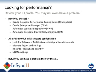 Looking for performance?
Review your IO profile. You may not even have a problem!
•    Have	
  you	
  checked?	
  
      –  Oracle	
  Database	
  Performance	
  Tuning	
  Guide	
  (Oracle	
  docs)	
  
      –  Oracle	
  Enterprise	
  Manager	
  (OEM)	
  
      –  Automa,c	
  Workload	
  Repository	
  (AWR)	
  	
  
      –  Automa,c	
  Database	
  Diagnos,c	
  Monitor	
  (ADDM)	
  


•    Also	
  review	
  your	
  infrastructure	
  conﬁgura)on	
  
      –  Look	
  for	
  Reference	
  Architectures	
  -­‐	
  best	
  prac,ce	
  documents	
  
      –  Memory	
  layout	
  and	
  seings	
  	
  
      –  IO	
  cards	
  –	
  layout	
  and	
  quan,ty	
  
      –  NUMA	
  seings	
  


•    But,	
  if	
  you	
  s)ll	
  have	
  a	
  problem	
  then	
  try	
  these...	
  	
  



                                                        The most comprehensive Oracle applications & technology content under one roof
 