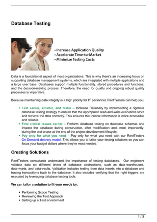 Database Testing




Data is a foundational aspect of most organizations. This is why there’s an increasing focus on
supporting database management systems, which are integrated with multiple applications and
a large user base. Databases support multiple functionality, stored procedures and functions,
and the decision-making process. Therefore, the need for quality and ongoing robust quality
processes is imperative.

Because maintaining data integrity is a high priority for IT personnel, RentTesters can help you:

       Test earlier, smarter, and faster – Increase Reliability by implementing a rigorous
       database testing strategy to ensure that the appropriate read-and-write executions store
       and retrieve the data correctly. This ensures that critical information is more accessible
       and reliable.
       Find critical issues earlier – Perform database testing on database schemas and
       inspect the database during construction, after modification and, most importantly,
       during the test phase at the end of the project development lifecycle.
       Pay only for what you need – Pay only for what you need with our RentTesters
       On-Demand delivery model. This allows you to tailor your testing solutions so you can
       focus your budget dollars where they’re most needed.

Creating Solutions
RentTesters consultants understand the importance of testing databases. Our engineers
validate data on different levels of database abstractions, such as data-warehouses,
data-marts, and data-vaults. Validation includes testing from data inserts into a database and
tracing transactions back to the database. It also includes verifying that the right triggers are
executed by leveraging database testing tools.

We can tailor a solution to fit your needs by:

       Performing Scope Testing
       Reviewing the Test Approach
       Setting up a Test environment




                                                                                            1/3
 