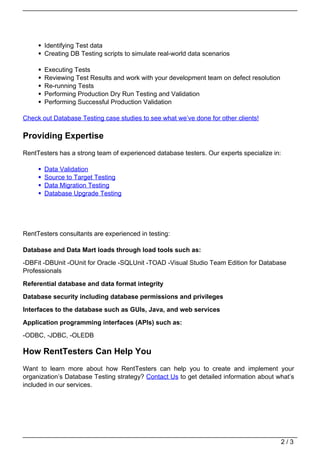 Identifying Test data
       Creating DB Testing scripts to simulate real-world data scenarios

       Executing Tests
       Reviewing Test Results and work with your development team on defect resolution
       Re-running Tests
       Performing Production Dry Run Testing and Validation
       Performing Successful Production Validation

Check out Database Testing case studies to see what we’ve done for other clients!

Providing Expertise
RentTesters has a strong team of experienced database testers. Our experts specialize in:

       Data Validation
       Source to Target Testing
       Data Migration Testing
       Database Upgrade Testing




RentTesters consultants are experienced in testing:

Database and Data Mart loads through load tools such as:
-DBFit -DBUnit -OUnit for Oracle -SQLUnit -TOAD -Visual Studio Team Edition for Database
Professionals

Referential database and data format integrity

Database security including database permissions and privileges

Interfaces to the database such as GUIs, Java, and web services
Application programming interfaces (APIs) such as:
-ODBC, -JDBC, -OLEDB

How RentTesters Can Help You
Want to learn more about how RentTesters can help you to create and implement your
organization’s Database Testing strategy? Contact Us to get detailed information about what’s
included in our services.




                                                                                         2/3
 