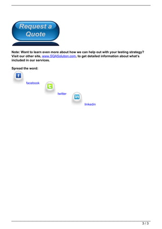 Note: Want to learn even more about how we can help out with your testing strategy?
                                   Visit our other site, www.SQASolution.com, to get detailed information about what’s
                                   included in our services.

                                   Spread the word:



                                            facebook


                                                               twitter


                                                                                linkedin




                                                                                                                    3/3
Powered by TCPDF (www.tcpdf.org)
 