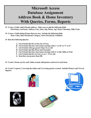 Microsoft Access
                     Database Assignment
                Address Book & Home Inventory
                 With Queries, Forms, Reports
#1 Create a Table with 8 friends address, Make sure to add the following fields
      FirstName, LastName, Address, City, State, Zip, Phone, Age, Pizza, Chocolate, Milk, Fruit

#2 Create a Table listing 8 items that you own. Include the following fields
      Item, Value, Date Purchased, Category, Store Purchased, Condition

#3 Run the Following Queries

              A.   List Friends that live in the city of Cary
              B.   List Friends that have last names starting with L* or M* or T* or S*
              C.   List Friends with age greater than 14 yrs old
              D.   List Friends that like Pizza and Chocolate
              E.   List Friends that have last names starting with S* or like Milk or Fruit
              F.   List Friends that live in Cary or are > 15 yrs old
              G.   Item that cost greater than $50


#3 Create 2 forms one for each Table created, add pictures and text to each form.


#4 Create 3 reports, 2 covering the tables and 2 covering queries created. Include Pictures and Text on
Reports
 