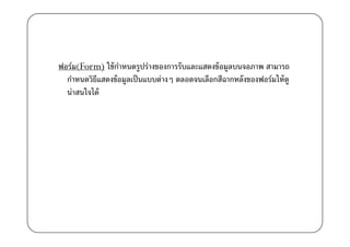 ฟอร์ม(Form) ใช้ กาหนดรูปร่างของการรับและแสดงข้ อมูลบนจอภาพ สามารถ
                  ํ
  กําหนดวิธแสดงข้ อมูลเป็ นแบบต่างๆ ตลอดจนเลือกสีฉากหลังของฟอร์มให้ ดู
           ี
  น่าสนใจได้
 