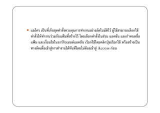 แมโคร เป็ นที)เก็บชุดคําสั)งควบคุมการทํางานอย่างอัตโนมัตไว้ ผู้ใช้ สามารถเลือกใช้
                                                              ิ
คําสั)งให้ ทางานร่วมกับแฟ้ มที)สร้ างไว้ โดยเลือกคําสั)งในส่วน แอคชัน และกําหนดชื)อ
            ํ
แฟ้ ม และเงื)อนไขในอาร์กวเมนต์แอคชัน เรียกใช้ โดยคลิกปุ่ มเรียกใช้ หรือสร้ างเป็ น
                            ิ
ทางลัดเพื)อเข้ าสู่การทํางานได้ ทนทีโดยไม่ต้องเข้ าสู่ Access ก่อน
                                 ั
 