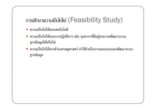 การศึกษาความเป็ นไปได้ (Feasibility Study)
 ความเป็ นไปได้ ของเทคโนโลยี
 ความเป็ นไปได้ ของการปฏิบตการ เช่น บุคลากรที)มอยู่สามารถพัฒนาระบบ
                            ั ิ                   ี
 ฐานข้ อมูลได้ หรือไม่
 ความเป็ นไปได้ ทางด้ านเศรษฐศาสตร์ ค่าใช้ จ่ายในการออกแบบและพัฒนาระบบ
 ฐานข้ อมูล
 