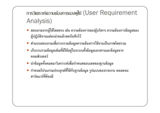 การวิเคราะห์ความต้องการของผู ใ้ ช้ (User Requirement
Analysis)
 สอบถามจากผู้ใช้ โดยตรง เช่น ความต้ องการของผู้บริหาร ความต้ องการข้ อมูลของ
 ผู้ปฏิบตงานแต่ละผ่ายแล้ วจดบันทึกไว้
         ั ิ
 ทําแบบสอบถามเพื)อรวบรวมข้ อมูลความต้ องการใช้ งานเป็ นภาพโดยรวม
 เก็บรวบรวมข้ อมูลเดิมที)มใช้ อยู่ในระบบทั0งข้ อมูลเอกสารและข้ อมูลจาก
                          ี
 คอมพิวเตอร์
 นําข้ อมูลทั0งหมดมาวิเคราะห์เพื)อกําหนดขอบเขตของฐานข้ อมูล
 กําหนดโปรแกรมประยุกต์ท)ใช้ กบฐานข้ อมูล รูปแบบของรายงาน ตลอดจน
                            ี ั
 ฮาร์ดแวร์ท)ต้องมี
               ี
 