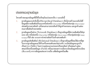 ประเภทของฐานข้อมูล
โครงสร้ างของฐานข้ อมูลที)มีใช้ ในปัจจุบันแบ่งออกเป็ น 3 แบบดังนี0
1.    ฐานข้ อมูลแบบลําดับชั0น(Hierarchical Database) เป็ นโครงสร้ างแบบต้ นไม้ ท)ี
      ข้ อมูลมีความสัมพันธ์กนแบบหนึ)งต่อหนึ)ง (One-to-One) หรือหนึ)งต่อกลุ่ม (One-to-many)
                                ั
      เช่นพนักงานขายสินค้ า หนึ)งคนสามารถขายสินค้ าให้ ลูกค้ าหลายคน และลูกค้ าแต่ละ
      คนอาจซื0อสินค้ าหลายชนิด
2.    ฐานข้ อมูลเครือข่าย (Network Database) เป็ นฐานข้ อมูลที)มีความสัมพันธ์ได้ ทุก
      แบบ เช่น หนึ)งต่อหนึ)ง (One-to-One) หนึ)งต่อกลุ่ม (One-to-many) หรือกลุ่มต่อกลุ่ม (many-
      to-many) ก็ได้ เช่น ระบบการจําหน่ายสินค้ าในห้ างสรรพสินค้ า
3.    ฐานข้ อมูลเชิงสัมพันธ์ (Relational Database) เป็ นฐานข้ อมูลที)นิยมใช้ มากที)สด      ุ
      ในระบบฐานข้ อมูลและใช้ กบเครื)องคอมพิวเตอร์ทุกระดับ ระเบียนข้ อมูลจะถูกเก็บ
                                    ั
      เป็ นตาราง (Table) ในตารางแต่ละแถวแบ่งออกเป็ นคอลัมน์ หรือสดมภ์ แต่ละ
      สดมภ์เป็ นหนึ)งเขตข้ อมูล (Field) หนึ)งแถวของตารางเป็ นระเบียนข้ อมูลหนึ)งระเบียน
      (Record) ตารางข้ อมูลแต่ละตารางเป็ น แฟ้ มข้ อมูลหนึ)งแฟ้ ม
 
