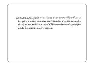 แบบสอบถาม (Query) เป็ นการเลือกให้ แสดงข้ อมูลเฉพาะกลุ่มที)ต้องการในกรณีท)ี
  มีข้อมูลจํานวนมาก เช่น แสดงเฉพาะแอททริบวท์ท)เี ลือก หรือแสดงเฉพาะระเบียน
                                               ิ
  หรือกลุ่มของระเบียนที)เลือก นอกจากนี0ยังใช้ ค้นหาและรับเฉพาะข้ อมูลที)ระบุเป็ น
  เงื)อนไข ซึ)งรวมถึงข้ อมูลจากหลายๆตารางได้
 