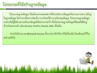 โปรแกรมฐานข้อมูล เป็ นโปรแกรมซอฟแวร์ที่ช่วยจัดการข้อมูลหรือรายการต่างๆที่อยู่
ในฐานข้อมูล ไม่ว่าจะเป็ นการจัดเก็บ การเรียกใช้ การปรับปรุงข้อมูล โปรแกรมฐานข้อมูล
จะช่วยให้ผใช้สามารถค้นหาข้อมูลได้อย่างรวดเร็ว ซึ่งโปรแกรมฐานข้อมูลที่นิยมใช้มีอยู่
          ู้
ด้วยกันหลายตัว เช่น Access, FoxPro, Oracle, SQL เป็ นต้น

      สาหรับโปรแกรม Microsoft Access นี้ จะกล่าวถึงวิธีการใช้เบืองต้น โดยสังเขปไว้ใน
                                                                ้
หน่ วยถัดไป
 