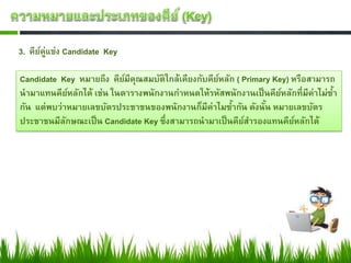 3. คียค่แข่ง Candidate Key
      ์ ู

Candidate Key หมายถึง คียมีคณสมบัติใกล้เคียงกับคียหลัก ( Primary Key) หรือสามารถ
                          ์ ุ                     ์
นามาแทนคียหลักได้ เช่น ในตารางพนักงานกาหนดให้รหัสพนักงานเป็ นคียหลักที่มีค่าไม่ซา
              ์                                                    ์            ้
กัน แต่พบว่าหมายเลขบัตรประชาชนของพนักงานก็มีค่าไมซากัน ดังนัน หมายเลขบัตร
                                                      ้        ้
ประชาชนมีลกษณะเป็ น Candidate Key ซึ่งสามารถนามาเป็ นคียสารองแทนคียหลักได้
            ั                                            ์             ์
 