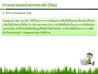 4. คียรวม (Compound Key)
      ์

Compound Key หมายถึง คียที่เกิดจากการรวมข้อมูลหลายฟิลด์ให้มีคณสมบัติเหมือนคียหลัก
                                ์                                        ุ               ์
( มีค่าไม่ซากันและไม่มีค่าว่าง หรือ null value) เช่น การนาฟิลด์ชื่อนักเรียน มารวมกับฟิลด์สกุล
           ้
ของนักเรียน ทาให้เกิดเป็ นฟิลด์ข้อมูลที่ไม่มีค่าไม่ซาซ้อนกัน เราเรียกคียที่เกิดจากการรวมชื่อ
                                                    ้                      ์
นักเรียนและสกุลว่า Compound key หรือคียรวม    ์
 